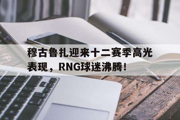 穆古鲁扎迎来十二赛季高光表现，RNG球迷沸腾！的简单介绍